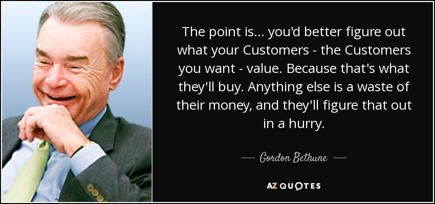 The point is... you'd better figure out what your Customers - the Customers you want - value. Because that's what they'll buy. Anything else is a waste of their money, and they'll figure that out in a hurry. - Gordon Bethune
