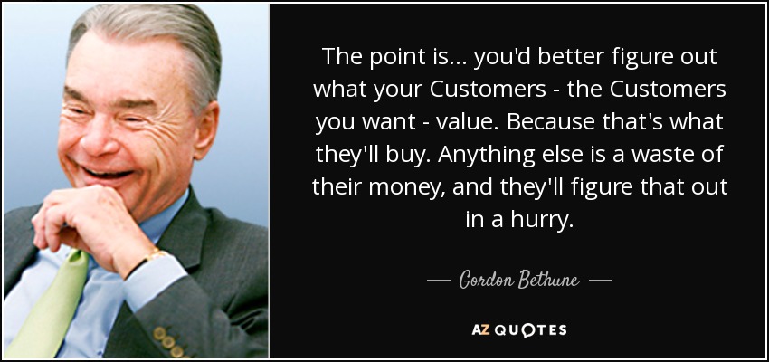 The point is... you'd better figure out what your Customers - the Customers you want - value. Because that's what they'll buy. Anything else is a waste of their money, and they'll figure that out in a hurry. - Gordon Bethune