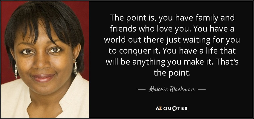 The point is, you have family and friends who love you. You have a world out there just waiting for you to conquer it. You have a life that will be anything you make it. That's the point. - Malorie Blackman