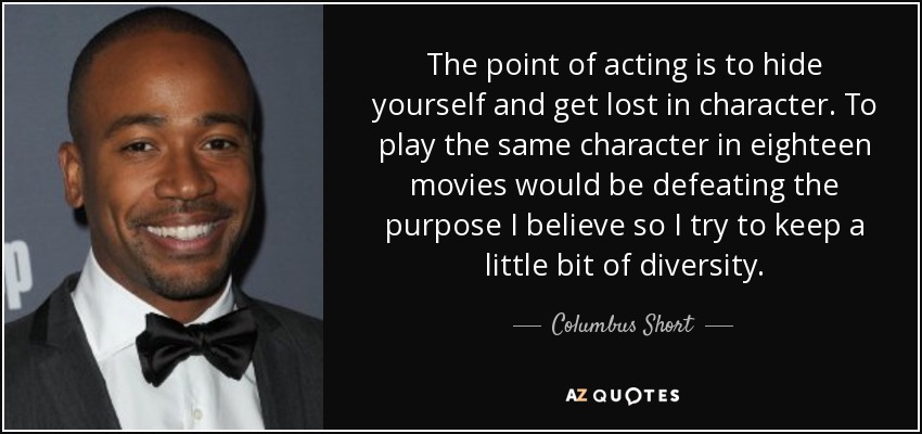 The point of acting is to hide yourself and get lost in character. To play the same character in eighteen movies would be defeating the purpose I believe so I try to keep a little bit of diversity. - Columbus Short