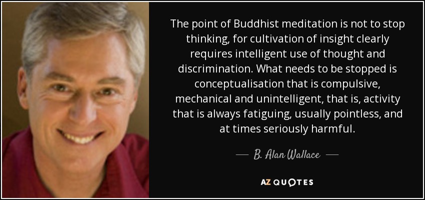 The point of Buddhist meditation is not to stop thinking, for cultivation of insight clearly requires intelligent use of thought and discrimination. What needs to be stopped is conceptualisation that is compulsive, mechanical and unintelligent, that is, activity that is always fatiguing, usually pointless, and at times seriously harmful. - B. Alan Wallace