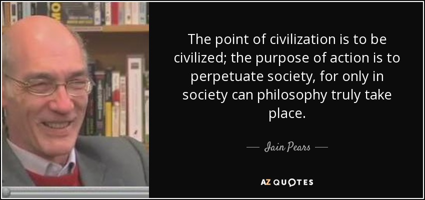 The point of civilization is to be civilized; the purpose of action is to perpetuate society, for only in society can philosophy truly take place. - Iain Pears