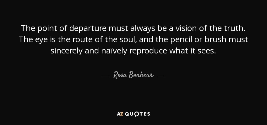 The point of departure must always be a vision of the truth. The eye is the route of the soul, and the pencil or brush must sincerely and naïvely reproduce what it sees. - Rosa Bonheur