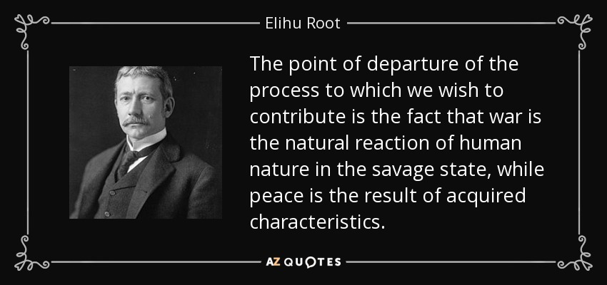 The point of departure of the process to which we wish to contribute is the fact that war is the natural reaction of human nature in the savage state, while peace is the result of acquired characteristics. - Elihu Root