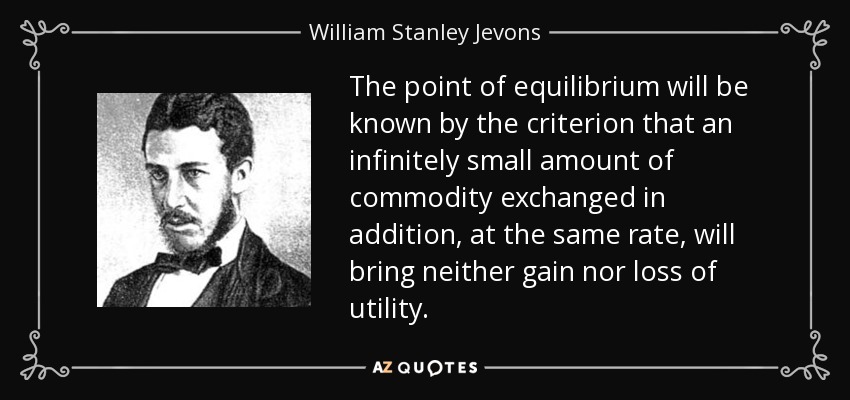 The point of equilibrium will be known by the criterion that an infinitely small amount of commodity exchanged in addition, at the same rate, will bring neither gain nor loss of utility. - William Stanley Jevons