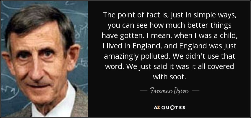 The point of fact is, just in simple ways, you can see how much better things have gotten. I mean, when I was a child, I lived in England, and England was just amazingly polluted. We didn't use that word. We just said it was it all covered with soot. - Freeman Dyson