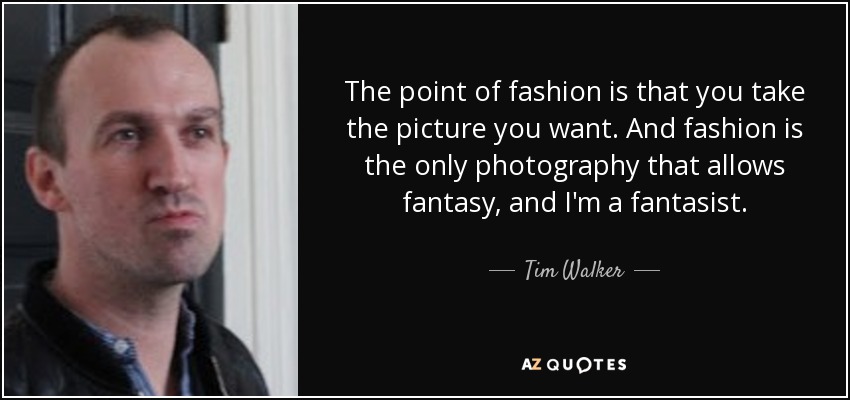 The point of fashion is that you take the picture you want. And fashion is the only photography that allows fantasy, and I'm a fantasist. - Tim Walker