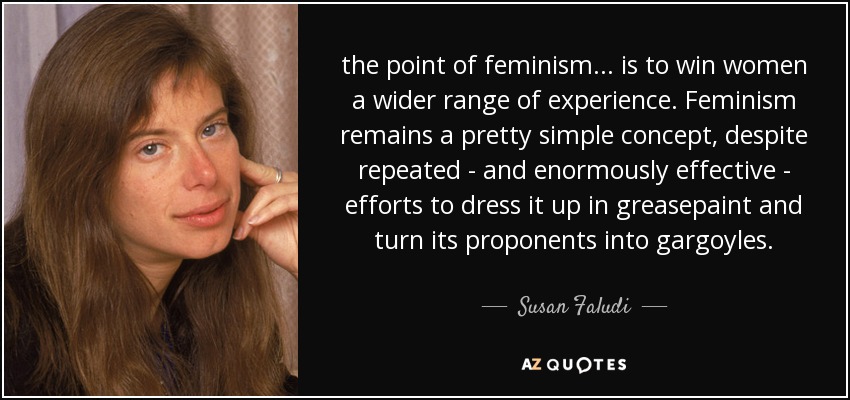 the point of feminism ... is to win women a wider range of experience. Feminism remains a pretty simple concept, despite repeated - and enormously effective - efforts to dress it up in greasepaint and turn its proponents into gargoyles. - Susan Faludi