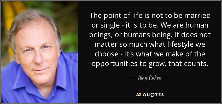The point of life is not to be married or single - it is to be. We are human beings, or humans being. It does not matter so much what lifestyle we choose - it's what we make of the opportunities to grow, that counts. - Alan Cohen