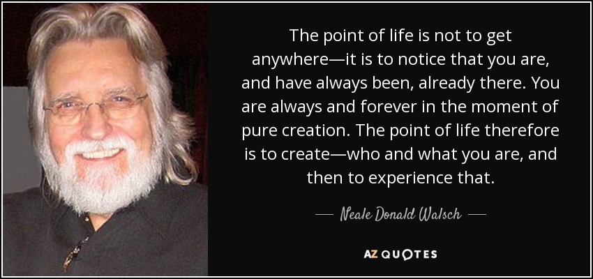 The point of life is not to get anywhere—it is to notice that you are, and have always been, already there. You are always and forever in the moment of pure creation. The point of life therefore is to create—who and what you are, and then to experience that. - Neale Donald Walsch