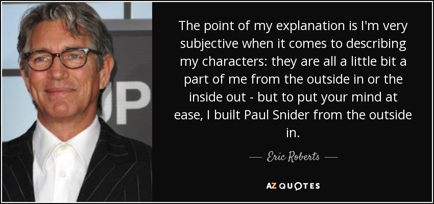 The point of my explanation is I'm very subjective when it comes to describing my characters: they are all a little bit a part of me from the outside in or the inside out - but to put your mind at ease, I built Paul Snider from the outside in. - Eric Roberts