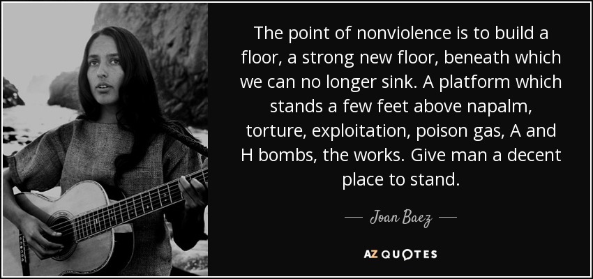 The point of nonviolence is to build a floor, a strong new floor, beneath which we can no longer sink. A platform which stands a few feet above napalm, torture, exploitation, poison gas, A and H bombs, the works. Give man a decent place to stand. - Joan Baez