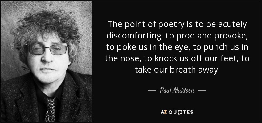 The point of poetry is to be acutely discomforting, to prod and provoke, to poke us in the eye, to punch us in the nose, to knock us off our feet, to take our breath away. - Paul Muldoon