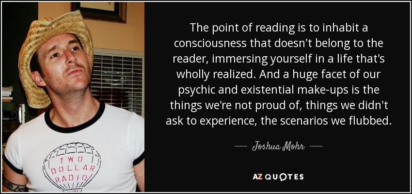 The point of reading is to inhabit a consciousness that doesn't belong to the reader, immersing yourself in a life that's wholly realized. And a huge facet of our psychic and existential make-ups is the things we're not proud of, things we didn't ask to experience, the scenarios we flubbed. - Joshua Mohr