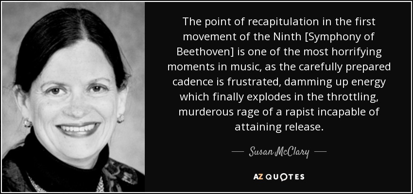 The point of recapitulation in the first movement of the Ninth [Symphony of Beethoven] is one of the most horrifying moments in music, as the carefully prepared cadence is frustrated, damming up energy which finally explodes in the throttling, murderous rage of a rapist incapable of attaining release. - Susan McClary