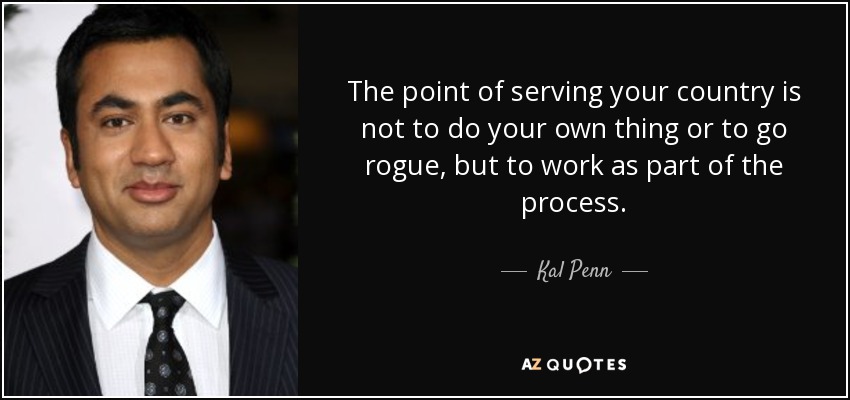 The point of serving your country is not to do your own thing or to go rogue, but to work as part of the process. - Kal Penn
