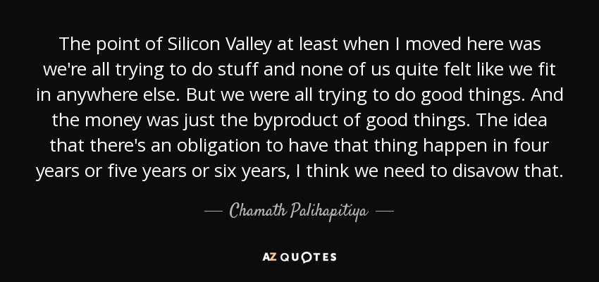 The point of Silicon Valley at least when I moved here was we're all trying to do stuff and none of us quite felt like we fit in anywhere else. But we were all trying to do good things. And the money was just the byproduct of good things. The idea that there's an obligation to have that thing happen in four years or five years or six years, I think we need to disavow that. - Chamath Palihapitiya