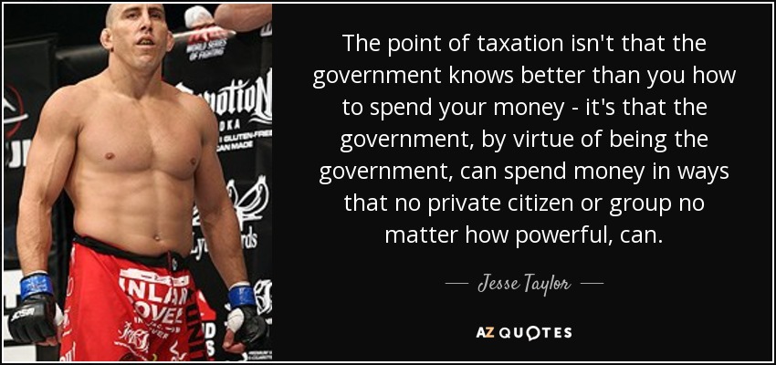 The point of taxation isn't that the government knows better than you how to spend your money - it's that the government, by virtue of being the government, can spend money in ways that no private citizen or group no matter how powerful, can. - Jesse Taylor