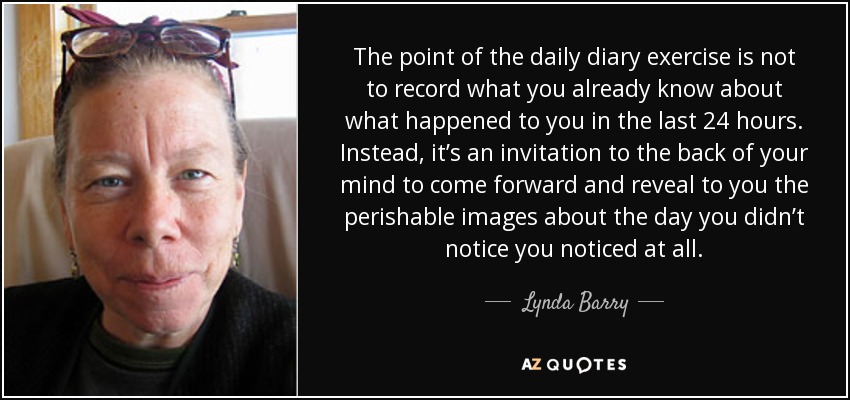 The point of the daily diary exercise is not to record what you already know about what happened to you in the last 24 hours. Instead, it’s an invitation to the back of your mind to come forward and reveal to you the perishable images about the day you didn’t notice you noticed at all. - Lynda Barry