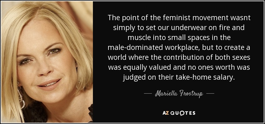 The point of the feminist movement wasnt simply to set our underwear on fire and muscle into small spaces in the male-dominated workplace, but to create a world where the contribution of both sexes was equally valued and no ones worth was judged on their take-home salary. - Mariella Frostrup