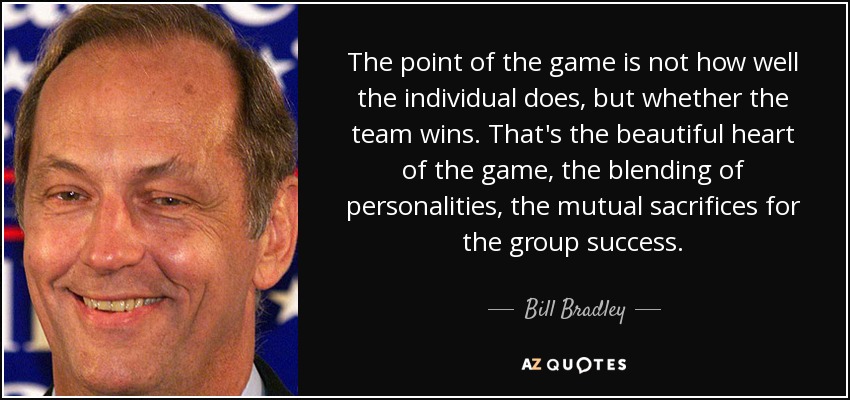 The point of the game is not how well the individual does, but whether the team wins. That's the beautiful heart of the game, the blending of personalities, the mutual sacrifices for the group success. - Bill Bradley