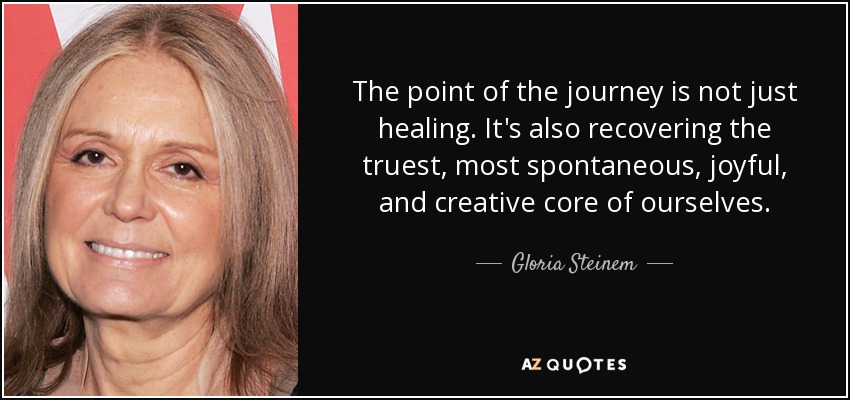 The point of the journey is not just healing. It's also recovering the truest, most spontaneous, joyful, and creative core of ourselves. - Gloria Steinem