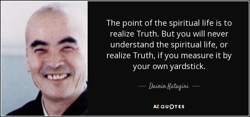 The point of the spiritual life is to realize Truth. But you will never understand the spiritual life, or realize Truth, if you measure it by your own yardstick. - Dainin Katagiri