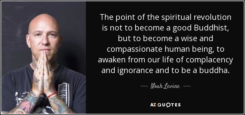 The point of the spiritual revolution is not to become a good Buddhist, but to become a wise and compassionate human being, to awaken from our life of complacency and ignorance and to be a buddha. - Noah Levine