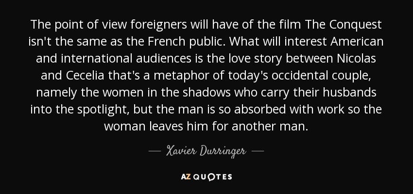 The point of view foreigners will have of the film The Conquest isn't the same as the French public. What will interest American and international audiences is the love story between Nicolas and Cecelia that's a metaphor of today's occidental couple, namely the women in the shadows who carry their husbands into the spotlight, but the man is so absorbed with work so the woman leaves him for another man. - Xavier Durringer