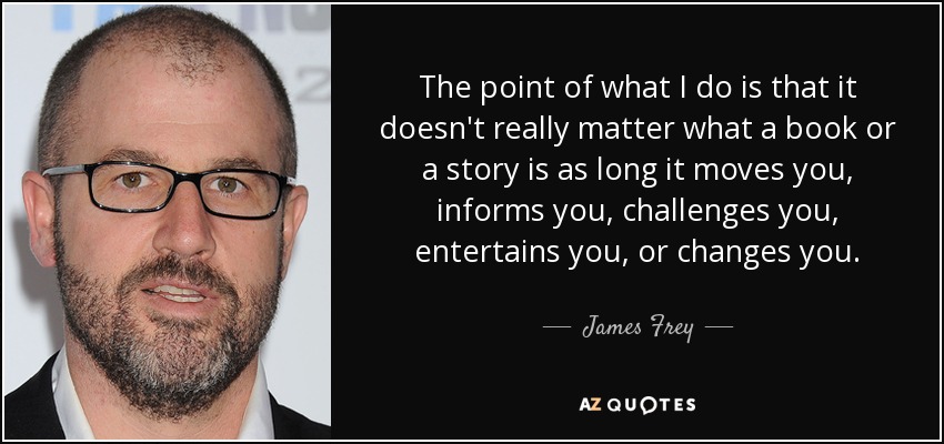 The point of what I do is that it doesn't really matter what a book or a story is as long it moves you, informs you, challenges you, entertains you, or changes you. - James Frey