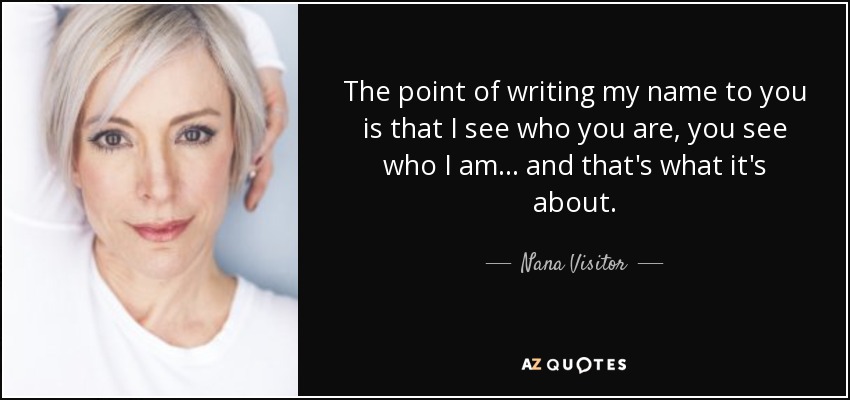 The point of writing my name to you is that I see who you are, you see who I am... and that's what it's about. - Nana Visitor
