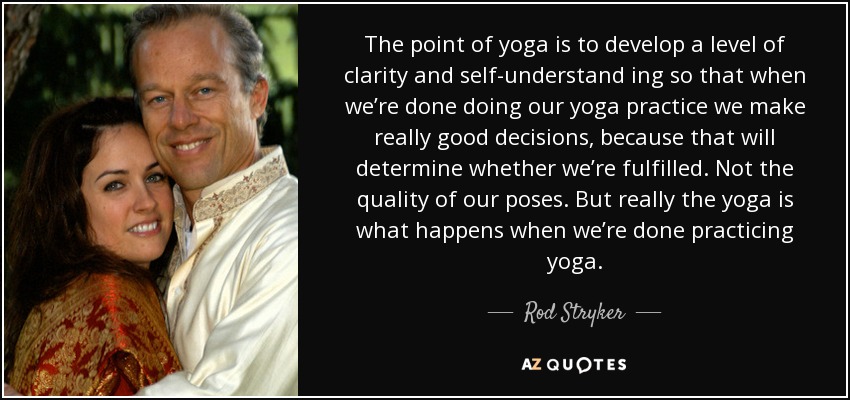 The point of yoga is to develop a level of clarity and self-understand ing so that when we’re done doing our yoga practice we make really good decisions, because that will determine whether we’re fulfilled. Not the quality of our poses. But really the yoga is what happens when we’re done practicing yoga. - Rod Stryker
