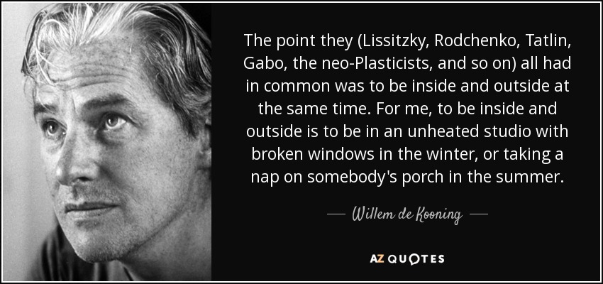 The point they (Lissitzky, Rodchenko, Tatlin, Gabo, the neo-Plasticists, and so on) all had in common was to be inside and outside at the same time. For me, to be inside and outside is to be in an unheated studio with broken windows in the winter, or taking a nap on somebody's porch in the summer. - Willem de Kooning