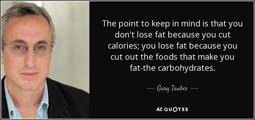 The point to keep in mind is that you don't lose fat because you cut calories; you lose fat because you cut out the foods that make you fat-the carbohydrates. - Gary Taubes