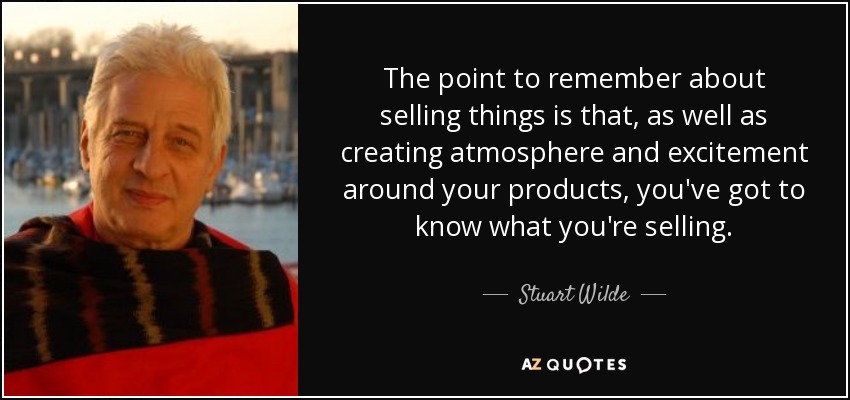 The point to remember about selling things is that, as well as creating atmosphere and excitement around your products, you've got to know what you're selling. - Stuart Wilde