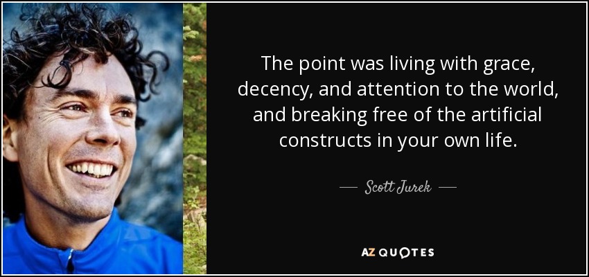 The point was living with grace, decency, and attention to the world, and breaking free of the artificial constructs in your own life. - Scott Jurek