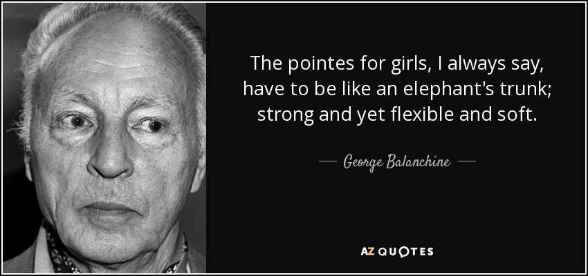The pointes for girls, I always say, have to be like an elephant's trunk; strong and yet flexible and soft. - George Balanchine
