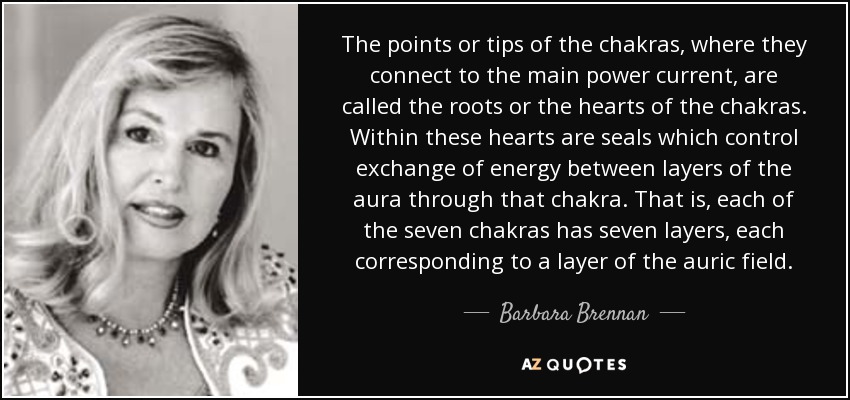 The points or tips of the chakras, where they connect to the main power current, are called the roots or the hearts of the chakras. Within these hearts are seals which control exchange of energy between layers of the aura through that chakra. That is, each of the seven chakras has seven layers, each corresponding to a layer of the auric field. - Barbara Brennan