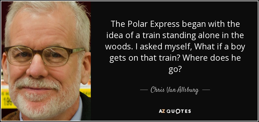The Polar Express began with the idea of a train standing alone in the woods. I asked myself, What if a boy gets on that train? Where does he go? - Chris Van Allsburg