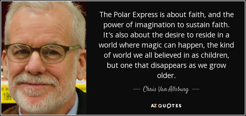 The Polar Express is about faith, and the power of imagination to sustain faith. It's also about the desire to reside in a world where magic can happen, the kind of world we all believed in as children, but one that disappears as we grow older. - Chris Van Allsburg