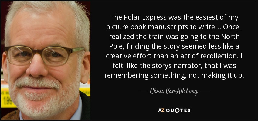 The Polar Express was the easiest of my picture book manuscripts to write... Once I realized the train was going to the North Pole, finding the story seemed less like a creative effort than an act of recollection. I felt, like the storys narrator, that I was remembering something, not making it up. - Chris Van Allsburg