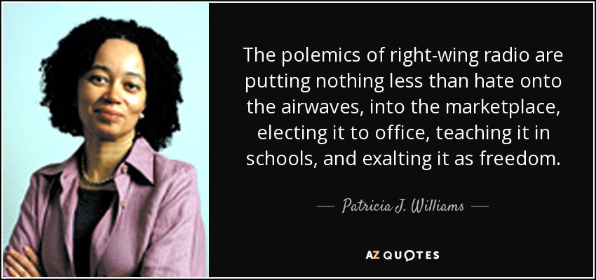 The polemics of right-wing radio are putting nothing less than hate onto the airwaves, into the marketplace, electing it to office, teaching it in schools, and exalting it as freedom. - Patricia J. Williams