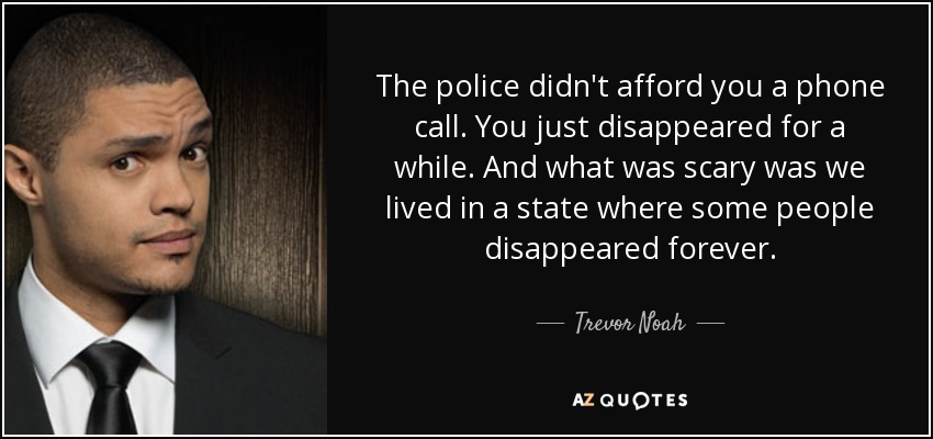 The police didn't afford you a phone call. You just disappeared for a while. And what was scary was we lived in a state where some people disappeared forever. - Trevor Noah