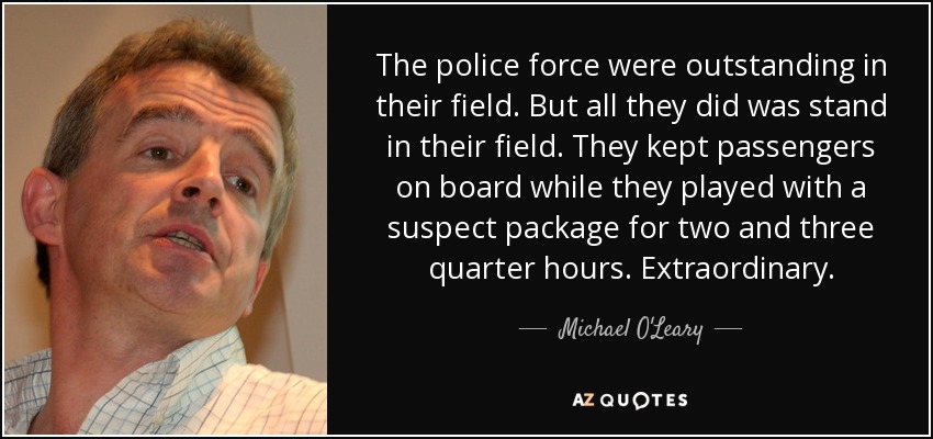 The police force were outstanding in their field. But all they did was stand in their field. They kept passengers on board while they played with a suspect package for two and three quarter hours. Extraordinary. - Michael O'Leary