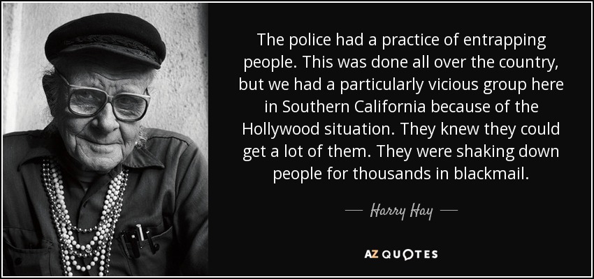 The police had a practice of entrapping people. This was done all over the country, but we had a particularly vicious group here in Southern California because of the Hollywood situation. They knew they could get a lot of them. They were shaking down people for thousands in blackmail. - Harry Hay