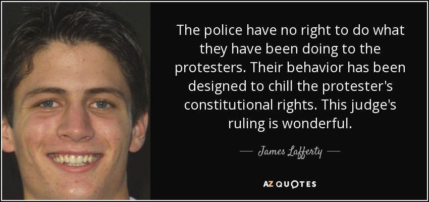 The police have no right to do what they have been doing to the protesters. Their behavior has been designed to chill the protester's constitutional rights. This judge's ruling is wonderful. - James Lafferty