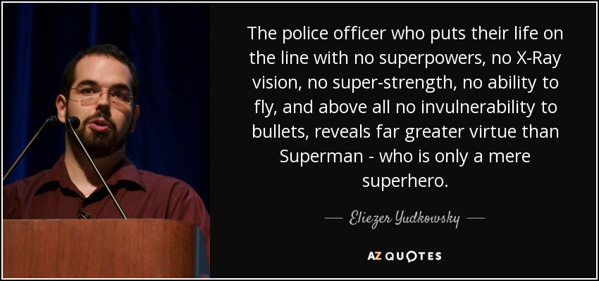 The police officer who puts their life on the line with no superpowers, no X-Ray vision, no super-strength, no ability to fly, and above all no invulnerability to bullets, reveals far greater virtue than Superman - who is only a mere superhero. - Eliezer Yudkowsky