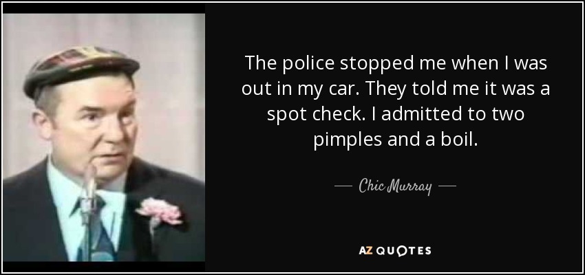 The police stopped me when I was out in my car. They told me it was a spot check. I admitted to two pimples and a boil. - Chic Murray