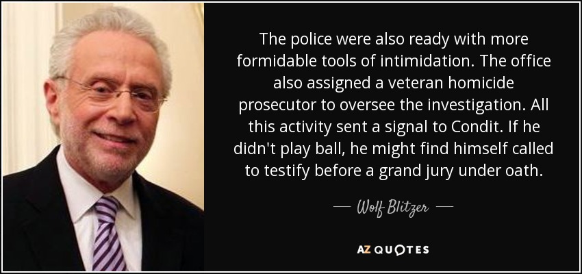The police were also ready with more formidable tools of intimidation. The office also assigned a veteran homicide prosecutor to oversee the investigation. All this activity sent a signal to Condit. If he didn't play ball, he might find himself called to testify before a grand jury under oath. - Wolf Blitzer