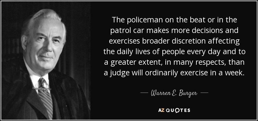 The policeman on the beat or in the patrol car makes more decisions and exercises broader discretion affecting the daily lives of people every day and to a greater extent, in many respects, than a judge will ordinarily exercise in a week. - Warren E. Burger